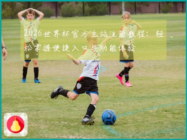 2026世界杯官方主站注册教程：轻松掌握便捷入口与功能体验