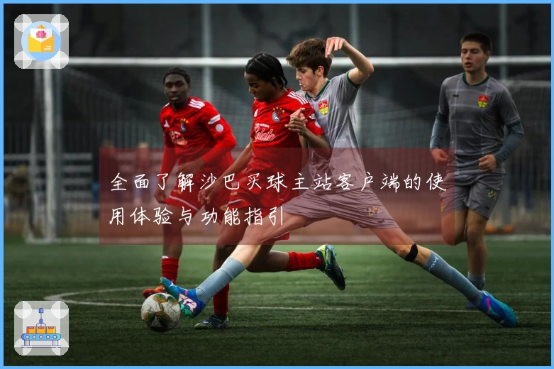 全面了解沙巴买球主站客户端的使用体验与功能指引